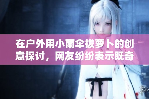 在户外用小雨伞拔萝卜的创意探讨，网友纷纷表示既奇葩又有趣的体验