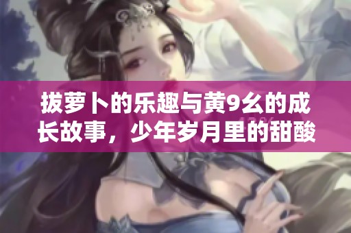 拔萝卜的乐趣与黄9幺的成长故事，少年岁月里的甜酸滋味