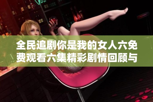 全民追剧你是我的女人六免费观看六集精彩剧情回顾与分析