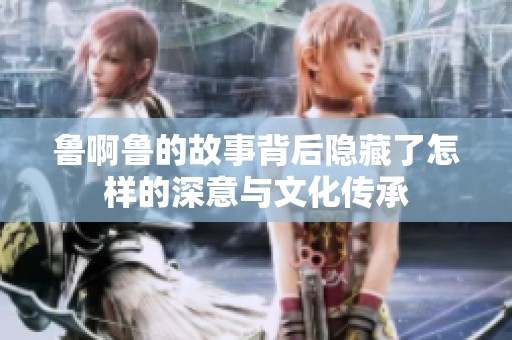 鲁啊鲁的故事背后隐藏了怎样的深意与文化传承