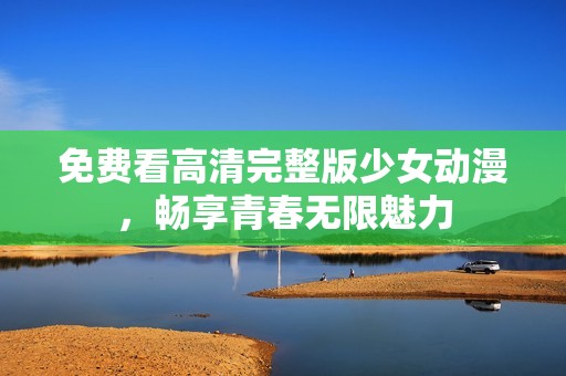 免费看高清完整版少女动漫，畅享青春无限魅力