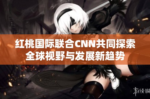 红桃国际联合CNN共同探索全球视野与发展新趋势