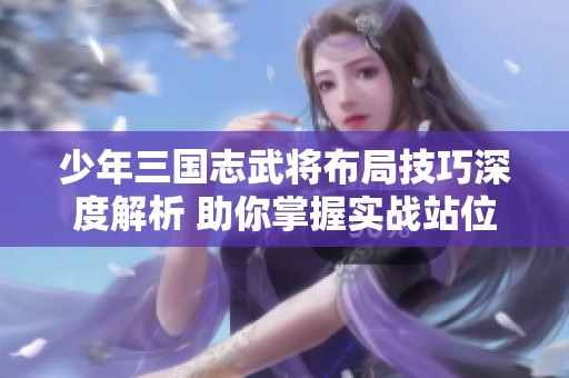 少年三国志武将布局技巧深度解析 助你掌握实战站位与战略应用心得
