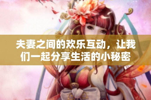 夫妻之间的欢乐互动，让我们一起分享生活的小秘密