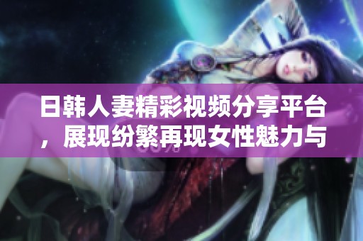 日韩人妻精彩视频分享平台，展现纷繁再现女性魅力与生活