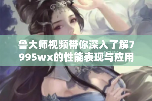 鲁大师视频带你深入了解7995wx的性能表现与应用体验