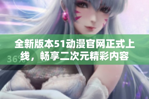全新版本51动漫官网正式上线，畅享二次元精彩内容