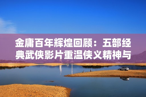金庸百年辉煌回顾：五部经典武侠影片重温侠义精神与江湖传说的魅力