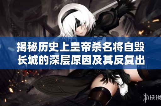 揭秘历史上皇帝杀名将自毁长城的深层原因及其反复出现的现象分析