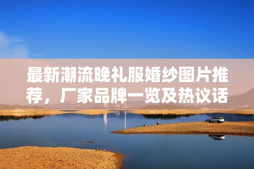 最新潮流晚礼服婚纱图片推荐，厂家品牌一览及热议话题分享