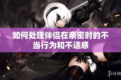 如何处理伴侣在亲密时的不当行为和不适感