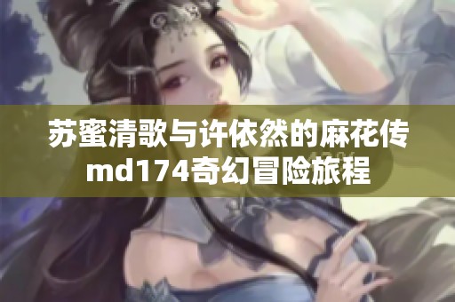 苏蜜清歌与许依然的麻花传md174奇幻冒险旅程