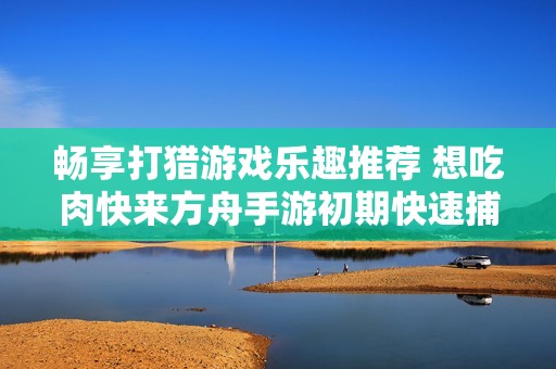 畅享打猎游戏乐趣推荐 想吃肉快来方舟手游初期快速捕猎技巧分享