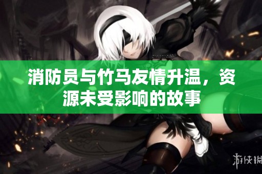 消防员与竹马友情升温，资源未受影响的故事
