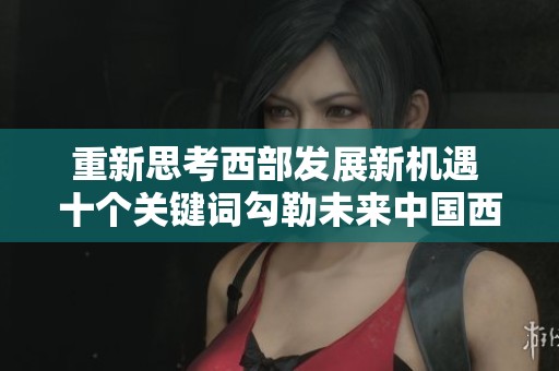 重新思考西部发展新机遇 十个关键词勾勒未来中国西部新蓝图