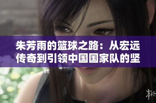 朱芳雨的篮球之路：从宏远传奇到引领中国国家队的坚韧与辉煌
