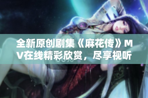 全新原创剧集《麻花传》MV在线精彩欣赏，尽享视听盛宴