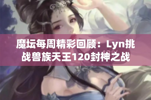 魔坛每周精彩回顾：Lyn挑战兽族天王120封神之战