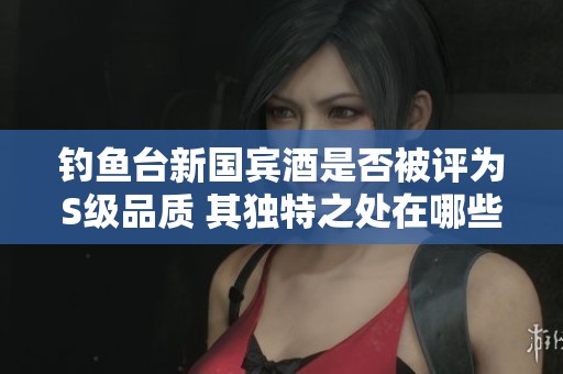 钓鱼台新国宾酒是否被评为S级品质 其独特之处在哪些方面呢