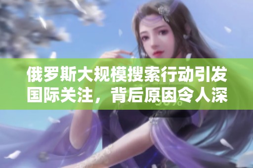 俄罗斯大规模搜索行动引发国际关注，背后原因令人深思
