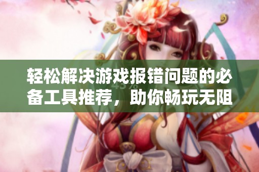 轻松解决游戏报错问题的必备工具推荐，助你畅玩无阻体验游戏乐趣