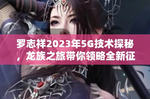 罗志祥2023年5G技术探秘，龙族之旅带你领略全新征程