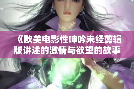 《欧美电影性呻吟未经剪辑版讲述的激情与欲望的故事》