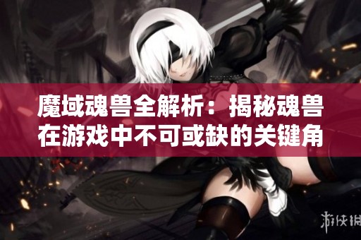 魔域魂兽全解析：揭秘魂兽在游戏中不可或缺的关键角色与作用