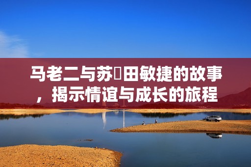 马老二与苏玥田敏捷的故事，揭示情谊与成长的旅程