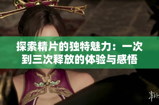 探索精片的独特魅力：一次到三次释放的体验与感悟