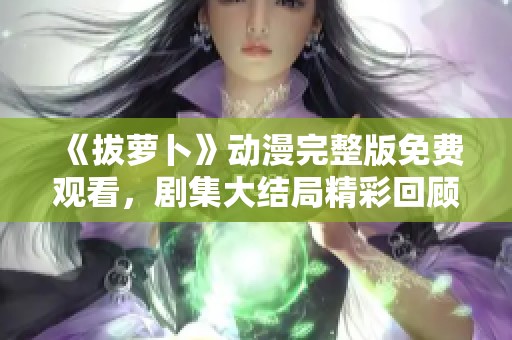 《拔萝卜》动漫完整版免费观看，剧集大结局精彩回顾与分析