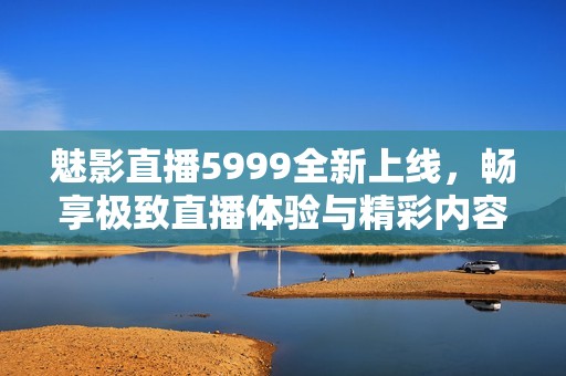 魅影直播5999全新上线，畅享极致直播体验与精彩内容！
