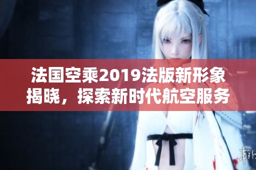 法国空乘2019法版新形象揭晓，探索新时代航空服务的魅力