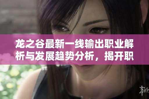 龙之谷最新一线输出职业解析与发展趋势分析，揭开职业选择的秘密