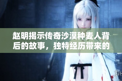 赵明揭示传奇沙漠种麦人背后的故事，独特经历带来的成功启示在线分享