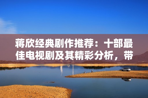 蒋欣经典剧作推荐：十部最佳电视剧及其精彩分析，带你走进她的荧幕世界