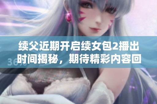 续父近期开启续女包2播出时间揭秘，期待精彩内容回归