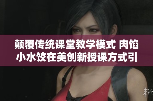 颠覆传统课堂教学模式 肉馅小水饺在美创新授课方式引发关注