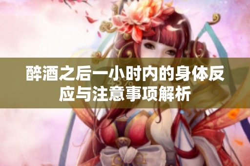 醉酒之后一小时内的身体反应与注意事项解析