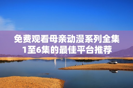 免费观看母亲动漫系列全集1至6集的最佳平台推荐
