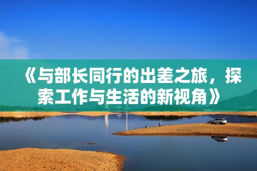 《与部长同行的出差之旅，探索工作与生活的新视角》