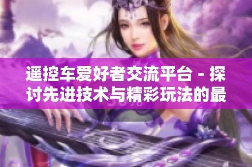 遥控车爱好者交流平台 - 探讨先进技术与精彩玩法的最佳去处