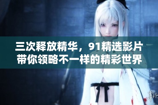 三次释放精华，91精选影片带你领略不一样的精彩世界