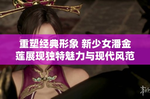 重塑经典形象 新少女潘金莲展现独特魅力与现代风范