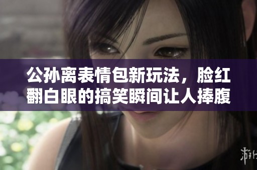 公孙离表情包新玩法，脸红翻白眼的搞笑瞬间让人捧腹大笑
