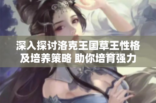 深入探讨洛克王国草王性格及培养策略 助你培育强力草系伙伴攻略