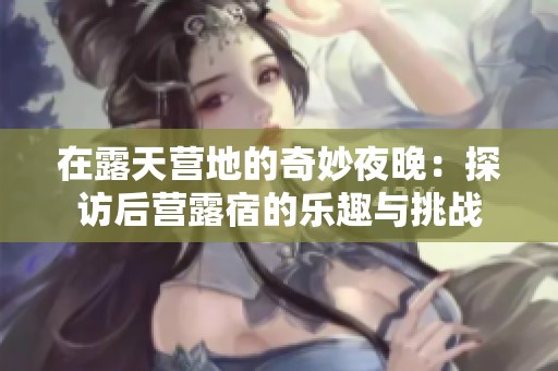在露天营地的奇妙夜晚：探访后营露宿的乐趣与挑战