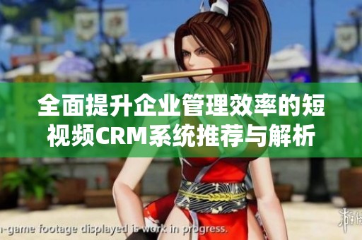 全面提升企业管理效率的短视频CRM系统推荐与解析