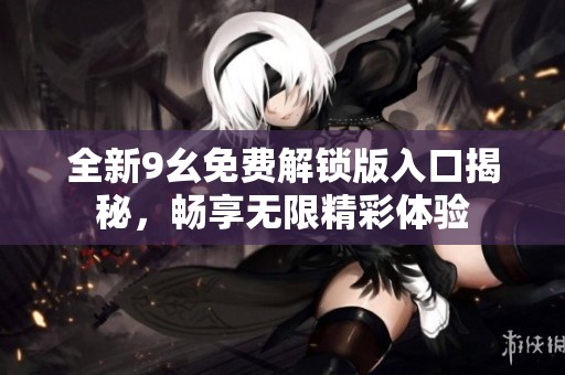全新9幺免费解锁版入口揭秘，畅享无限精彩体验