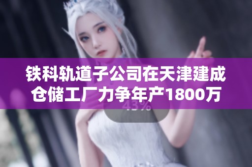 铁科轨道子公司在天津建成仓储工厂力争年产1800万件高铁设备配件
